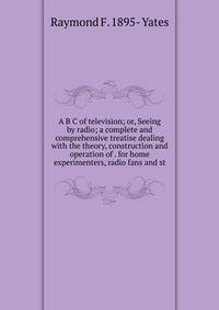 A B C of television; or, Seeing by radio; a complete and comprehensive treatise dealing with the theory, construction and operation of . for home experimenters, radio fans and st