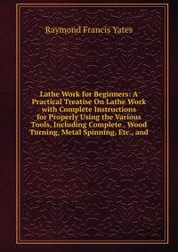 Lathe Work for Beginners: A Practical Treatise On Lathe Work with Complete Instructions for Properly Using the Various Tools, Including Complete . Wood Turning, Metal Spinning, Etc., and