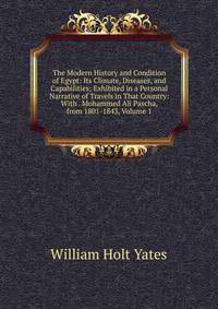 The Modern History and Condition of Egypt: Its Climate, Diseases, and Capabilities; Exhibited in a Personal Narrative of Travels in That Country: With . Mohammed Ali Pascha, from 1801-1843, Volume 1