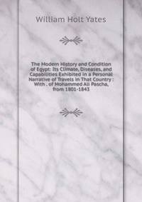 The Modern History and Condition of Egypt: Its Climate, Diseases, and Capabilities Exhibited in a Personal Narrative of Travels in That Country : With . of Mohammed Ali Pascha, from 1801-1843