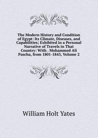 The Modern History and Condition of Egypt: Its Climate, Diseases, and Capabilities; Exhibited in a Personal Narrative of Travels in That Country: With . Mohammed Ali Pascha, from 1801-1843, Volume 2