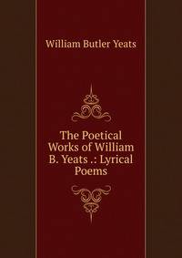 The Poetical Works of William B. Yeats .: Lyrical Poems
