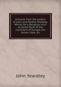 Extracts from the Letters of John and Martha Yeardley: Whilst On a Religious Visit to Some Parts of the Continent of Europe, the Ionian Isles, &amp;c