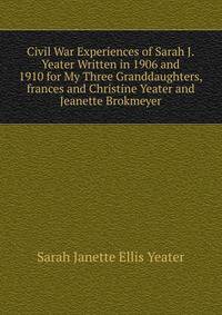 Civil War Experiences of Sarah J.Yeater Written in 1906 and 1910 for My Three Granddaughters,frances and Christine Yeater and Jeanette Brokmeyer