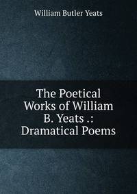 The Poetical Works of William B. Yeats .: Dramatical Poems