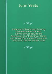 A Manual of Recent and Existing Commerce from the Year 1789 to 1872: Showing the Development of Industry at Home and Abroad During the Continental . Policy and the Era of Free Trade .