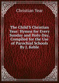 The Child'S Christian Year: Hymns for Every Sunday and Holy-Day, Compiled for the Use of Parochial Schools By J. Keble.