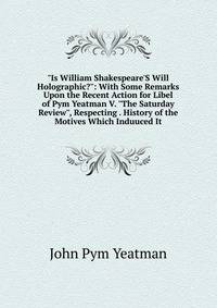 "Is William Shakespeare'S Will Holographic?": With Some Remarks Upon the Recent Action for Libel of Pym Yeatman V. "The Saturday Review", Respecting . History of the Motives Which Induuced It
