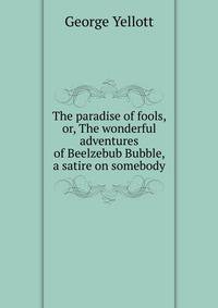 The paradise of fools, or, The wonderful adventures of Beelzebub Bubble, a satire on somebody