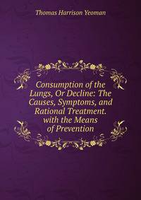Consumption of the Lungs, Or Decline: The Causes, Symptoms, and Rational Treatment. with the Means of Prevention