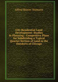 City Residential Land Development: Studies in Planning : Competitive Plans for Subdividing a Typical Quarter Section of Land in the Outskirts of Chicago