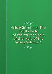 Grisly Grisell; or, The laidly Lady of Whitburn; a tale of the wars of the Roses Volume 1