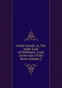 Grisly Grisell; or, The laidly Lady of Whitburn; a tale of the wars of the Roses Volume 2