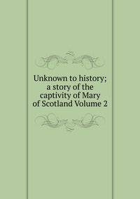 Unknown to history; a story of the captivity of Mary of Scotland Volume 2
