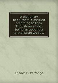 A dictionary of epithets, classified according to their English meaning: being an appendix to the "Latin Gradus."