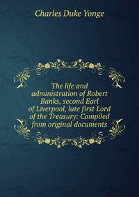 The life and administration of Robert Banks, second Earl of Liverpool, late first Lord of the Treasury: Compiled from original documents