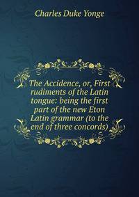 The Accidence, or, First rudiments of the Latin tongue: being the first part of the new Eton Latin grammar (to the end of three concords)