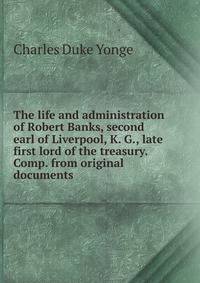 The life and administration of Robert Banks, second earl of Liverpool, K. G., late first lord of the treasury. Comp. from original documents