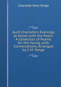 Aunt Charlotte's Evenings at Home with the Poets: A Collection of Poems for the Young, with Conversations, Arranged by C.M. Yonge