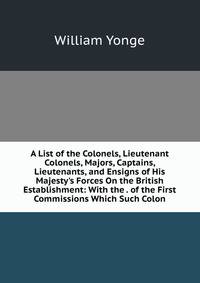 A List of the Colonels, Lieutenant Colonels, Majors, Captains, Lieutenants, and Ensigns of His Majesty's Forces On the British Establishment: With the . of the First Commissions Which Such Colon
