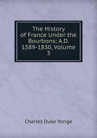 The History of France Under the Bourbons: A.D. 1589-1830, Volume 3
