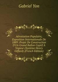 A?rostation Populaire, Exposition Internationale De 1889: Projet De Construction D'Un Grand Ballon Captif ? Vapeur (Syst?me Henry Giffard) (French Edition)