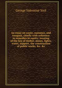 An essay on waste, nuisance, and trespass, chiefly with reference to remedies in equity: treating of the law of timber, mines, lights, water, support, the construction of public works, &amp;c. &amp;c