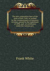 The new corporation laws of the state of New York: as revised by the commissioners of statutory revision, passed by the Legislature of 1890, and . of certificates under the various acts .