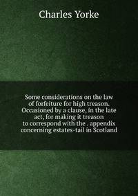 Some considerations on the law of forfeiture for high treason. Occasioned by a clause, in the late act, for making it treason to correspond with the . appendix concerning estates-tail in Scotland