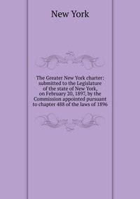 The Greater New York charter: submitted to the Legislature of the state of New York, on February 20, 1897, by the Commission appointed pursuant to chapter 488 of the laws of 1896