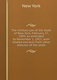 The military law of the state of New York, February 17, 1909, as amended to November 1, 1911, with related extracts from other statutes of the state
