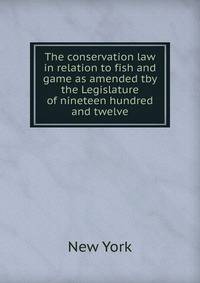 The conservation law in relation to fish and game as amended tby the Legislature of nineteen hundred and twelve