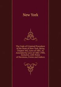 The Code of Criminal Procedure of the State of New York, Being Chapter 442, Laws of 1881, As Amended by Laws of 1882-1908, Inclusive, with Notes of Decisions, Forms and Indices