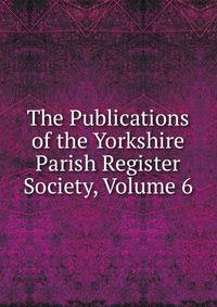 The Publications of the Yorkshire Parish Register Society, Volume 6