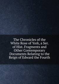 The Chronicles of the White Rose of York, a Ser. of Hist. Fragments and Other Contemporary Documents Relating to the Reign of Edward the Fourth