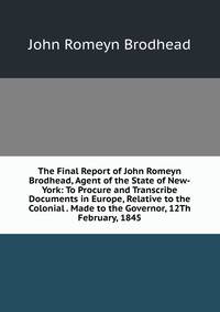 The Final Report of John Romeyn Brodhead, Agent of the State of New-York: To Procure and Transcribe Documents in Europe, Relative to the Colonial . Made to the Governor, 12Th February, 1845
