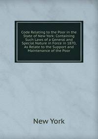 Code Relating to the Poor in the State of New York: Containing Such Laws of a General and Special Nature in Force in 1870, As Relate to the Support and Maintenance of the Poor