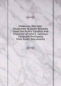Measures, Not Men: Illustrated by Some Remarks Upon the Public Conduct and Character of John C. Calhoun, Collected Principally from Public Documents