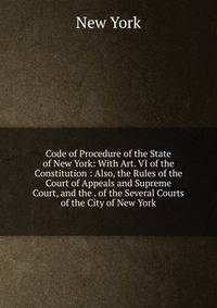Code of Procedure of the State of New York: With Art. VI of the Constitution : Also, the Rules of the Court of Appeals and Supreme Court, and the . of the Several Courts of the City of New York