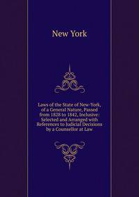 Laws of the State of New-York, of a General Nature, Passed from 1828 to 1842, Inclusive: Selected and Arranged with References to Judicial Decisions by a Counsellor at Law