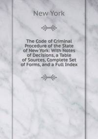 The Code of Criminal Procedure of the State of New York: With Notes of Decisions, a Table of Sources, Complete Set of Forms, and a Full Index