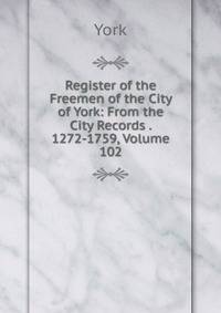 Register of the Freemen of the City of York: From the City Records . 1272-1759, Volume 102