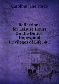 Reflections for Leisure Hours On the Duties, Hopes, and Privileges of Life, &amp;C