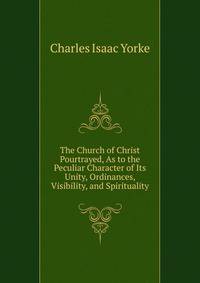 The Church of Christ Pourtrayed, As to the Peculiar Character of Its Unity, Ordinances, Visibility, and Spirituality