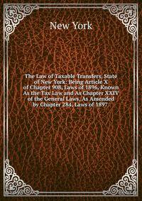 The Law of Taxable Transfers, State of New York: Being Article X of Chapter 908, Laws of 1896, Known As the Tax Law and As Chapter XXIV of the General Laws, As Amended by Chapter 284, Laws of 1897 .