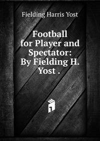 Football for Player and Spectator: By Fielding H. Yost . .