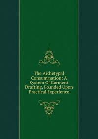 The Archetypal Consummation: A System Of Garment Drafting, Founded Upon Practical Experience