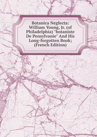 Botanica Neglecta: William Young, Jr. (of Philadelphia) "botaniste De Pensylvanie" And His Long-forgotten Book; (French Edition)