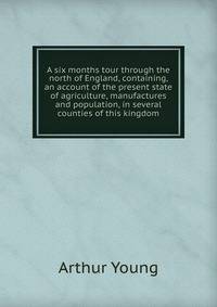 A six months tour through the north of England, containing, an account of the present state of agriculture, manufactures and population, in several counties of this kingdom