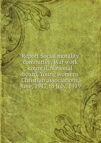 Report Social morality committee, War work council, National board, Young womens Christian associations, June, 1917, to July, 1919